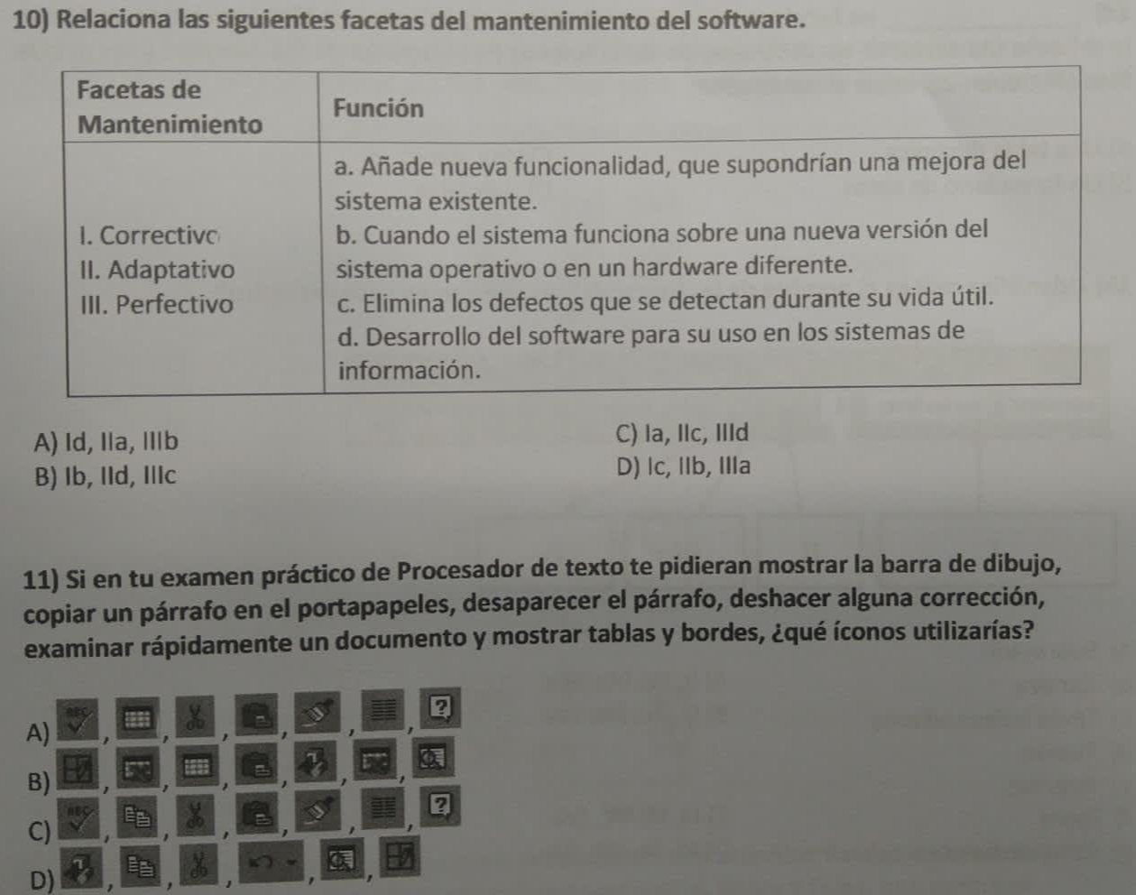 Relaciona las siguientes facetas del mantenimiento del software.
A) Id, Ia, Ⅲb C) la, Ilc, IlId
B) Ib, IId, IIIc D) lc, IIb, IIIa
11) Si en tu examen práctico de Procesador de texto te pidieran mostrar la barra de dibujo,
copiar un párrafo en el portapapeles, desaparecer el párrafo, deshacer alguna corrección,
examinar rápidamente un documento y mostrar tablas y bordes, ¿qué íconos utilizarías?
?
A)
a
B)

2
C)
X
D) 1
1