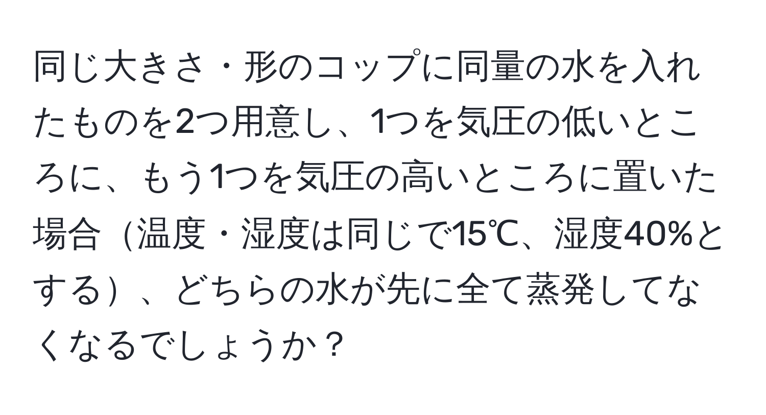 同じ大きさ・形のコップに同量の水を入れたものを2つ用意し、1つを気圧の低いところに、もう1つを気圧の高いところに置いた場合温度・湿度は同じで15℃、湿度40%とする、どちらの水が先に全て蒸発してなくなるでしょうか？