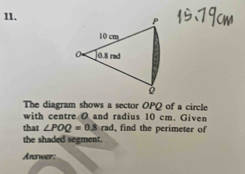 The diagram shows a sector OPQ of a circle 
with centre O and radius 10 cm. Given 
that ∠ POQ=0.8rad , find the perimeter of 
the shaded segment. 
Answer: