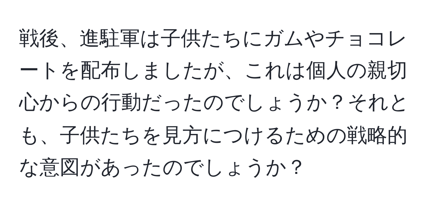 戦後、進駐軍は子供たちにガムやチョコレートを配布しましたが、これは個人の親切心からの行動だったのでしょうか？それとも、子供たちを見方につけるための戦略的な意図があったのでしょうか？