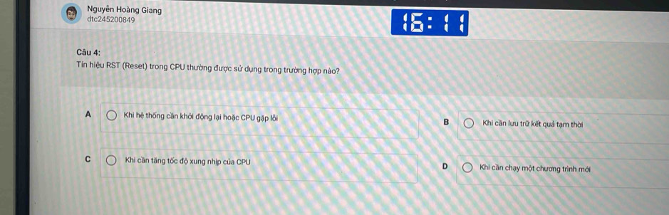 Nguyễn Hoàng Giang
dtc245200849
beginarrayr 4encloselongdiv 51:3:frac 4 endarray 
Câu 4:
Tín hiệu RST (Reset) trong CPU thường được sử dụng trong trường hợp nào?
A Khi hệ thống cần khởi động lại hoặc CPU gặp lỗi B Khi cần lưu trữ kết quả tạm thời
C Khi cần tăng tốc độ xung nhịp của CPU D Khi cần chạy một chương trình mới