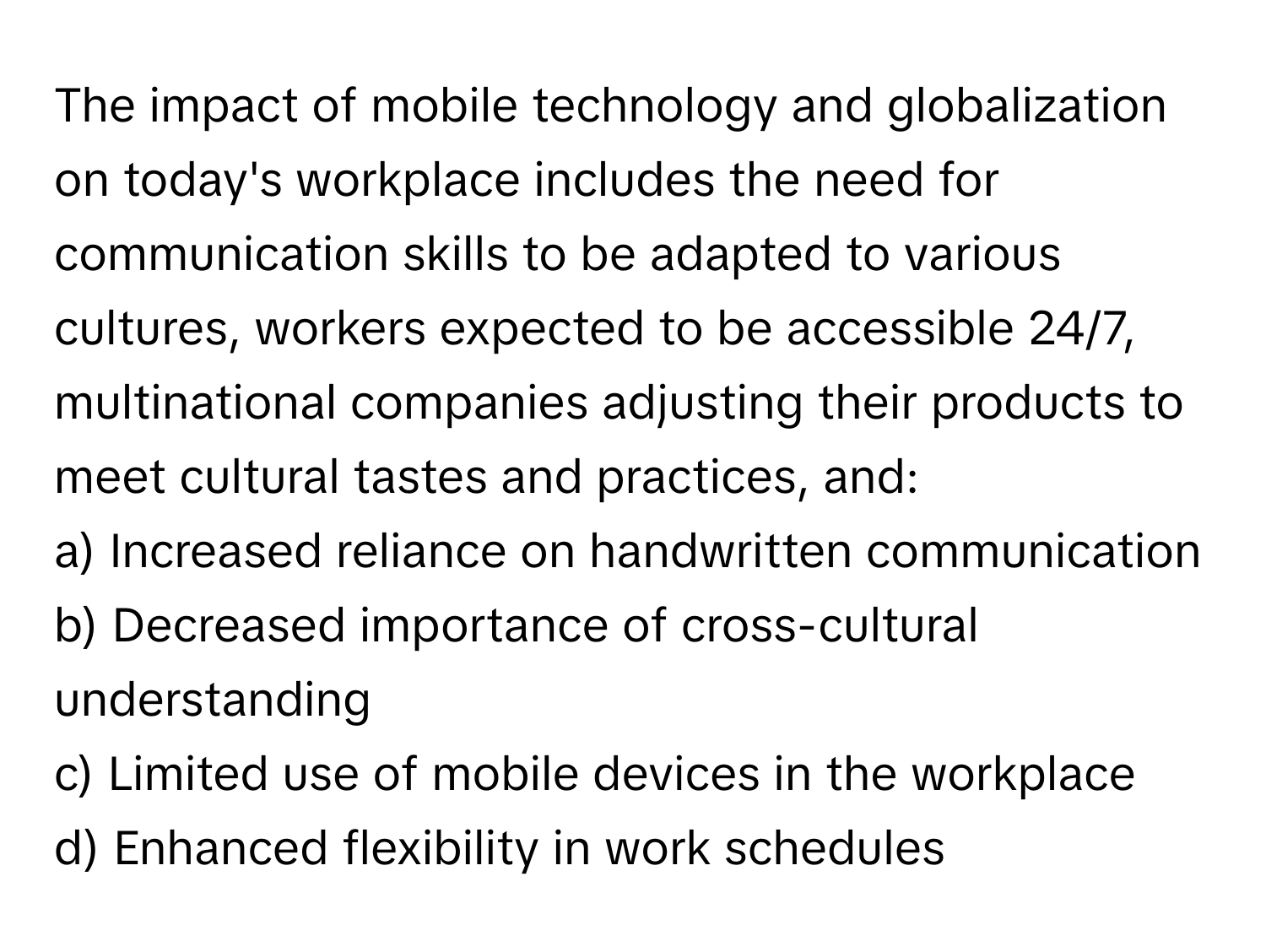 The impact of mobile technology and globalization on today's workplace includes the need for communication skills to be adapted to various cultures, workers expected to be accessible 24/7, multinational companies adjusting their products to meet cultural tastes and practices, and:

a) Increased reliance on handwritten communication 
b) Decreased importance of cross-cultural understanding 
c) Limited use of mobile devices in the workplace 
d) Enhanced flexibility in work schedules