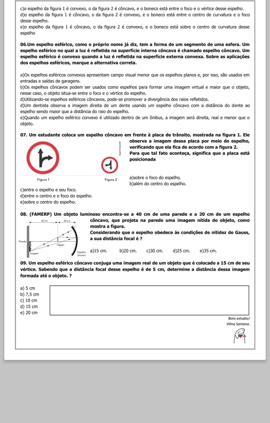 c)o espelho da figura 1 é convexo, o da figura 2 é côncavo, e o boneco está entre o foco e o vértice desse espelho.
d)o espelho da figura 1 é côncavo, o da figura 2 é convexo, e o boneco está entre o centro de curvatura e o foco
desse espelho.
e)o espelho da figura 1 é côncavo, o da figura 2 é convexo, e o boneco está sobre o centro de curvatura desse
espelho
06.Um espelho esférico, como o próprio nome já diz, tem a forma de um segmento de uma esfera. Um
espelho esférico no qual a luz é refletida na superfície interna côncava é chamado espelho côncavo. Um
espelho esférico é convexo quando a luz é refletida na superfície externa convexa. Sobre as aplicações
dos espelhos esféricos, marque a alternativa correta.
a)Os espelhos esféricos convexos apresentam campo visual menor que os espelhos planos e, por isso, são usados em
entradas e saídas de garagens.
b)Os espelhos côncavos podem ser usados como espelhos para formar uma imagem virtual e maior que o objeto,
nesse caso, o objeto situa-se entre o foco e o vértice do espelho.
d)Utilizando-se espelhos esféricos côncavos, pode-se promover a divergência dos raios refletidos.
d)Um dentista observa a imagem direita de um dente usando um espelho côncavo com a distância do dente ao
espelho sendo maior que a distância do raio do espelho.
e)Quando um espelho esférico convexo é utilizado dentro de um ônibus, a imagem será direita, real e menor que o
objeto.
07. Um estudante coloca um espelho côncavo em frente à placa de trânsito, mostrada na figura 1. Ele
observa a imagem dessa placa por meio do espelho,
verificando que ela fica de acordo com a figura 2.
Para que tal fato aconteça, significa que a placa está
posicionada
a)sobre o foco do espellho.
Figura 1  Figura 2 b)além do centro do espelho.
c)entre o espelho e seu foco.
d)entre o centro e o foco do espelho.
e)sobre o centro do espelho
08. (FAMERP) Um objeto luminoso encontra-se a 40 cm de uma parede e a 20 cm de um espelho
côncavo, que projeta na parede uma imagem nítida do objeto, como
mostra a figura.
Considerando que o espelho obedece às condições de nitidez de Gauss,
a sua distância focal é ?
a)15 cm. b)20 cm. c)30 cm, d)25 cm. e)35 cm.
09. Um espelho esférico côncavo conjuga uma imagem real de um objeto que é colocado a 15 cm de seu
vértice. Sabendo que a distância focal desse espelho é de 5 cm, determine a distância dessa imagem
formada até o objeto. ?
a) 5 cm
b) 7,5 cm
c) 10 cm
d) 15 cm
e) 20 cm
Rons estuda
Vilma Santana.