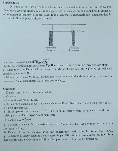 Expérience 2:
On verse du sel dans un certain volume d'eau. Lorsquetout le sel est dissous, le volume
d'eau salée est plus grand que celui de départ. Les ions libérés par la dissolution du cristal de
sel (chlorure de sodium) occupent ainsi de la place, qui est mesurable par l’augmentation du
volume du liquide (voir la figure suivante).
a - Peser une masse de sel m_NaCl=5g
b - Mesurer précisément un volume V_1=30 ml d'eau distillée dans une éprouvette de 50ml.
c - Dissoudre complètement le sel dans l'eau afin d'obtenir des ions Na° et Cl'en veillant à
éliminer toutes les bulles d'air.
d- Mesurer le volume V_2 de la solution après ajout et dissolution du sel et déduire la variation
du volume ΔV correspondant au volume des ions V_i001.
Questions
1- Donner la réaction de dissolution du sel.
2- Calculer :
a- Le nombre de moles du sel,
b- Le nombre d'ions dissous, sachant qu'une molécule NaCl libère deux ions (Na+ et Cl),
c- Le volume des ions,
d- En supposant que les ions Na^+ et Cl' sont du même ordre de grandeur et de forme
sphérique, calculer le rayon de ces deux ions,
On donne: V_lon= 4/3 π r^3
e- Calculer la valeur de l'incertitude relative (%) et absolue (Δ) commise sur la mesure
du rayon ionique,
f- Donnez le rayon ionique avec son incertitude, écrit sous la forme r_10n± △ r_1 on.
g- Comparer la valeur calculée à celle mesurée par diffraction de rayon X qui est de 0,14nm.
Les valeurs sont-elles les mêmes? Si ce n'est pas le cas expliquer cette différence.