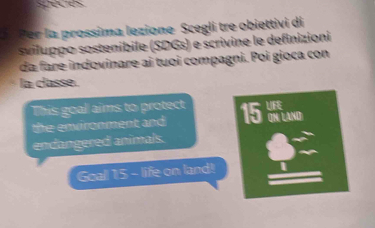 seces 
r a prossima lezione Scegli tre obiettivi di 
sviluppo sostenibile (SDGs) e scrivine le definizioni 
da fare indovinare ai tuoi compagni. Poi gioca con 
la classe. 
This goal aims to protect 15 QN/ LAND) 
the environment and 
endangered animals. 
Goal 15 - life on land!