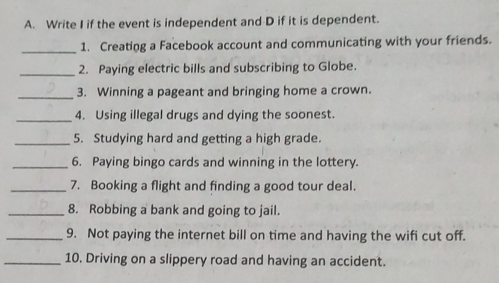 Write I if the event is independent and D if it is dependent. 
_1. Creating a Facebook account and communicating with your friends. 
_2. Paying electric bills and subscribing to Globe. 
_3. Winning a pageant and bringing home a crown. 
_4. Using illegal drugs and dying the soonest. 
_5. Studying hard and getting a high grade. 
_6. Paying bingo cards and winning in the lottery. 
_7. Booking a flight and finding a good tour deal. 
_8. Robbing a bank and going to jail. 
_9. Not paying the internet bill on time and having the wifi cut off. 
_10. Driving on a slippery road and having an accident.