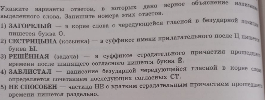 Укажите варианты ответов, в которых дано верное объяснение написави
выделенного слова. Запишите номера этих ответов.
1) ЗАΓоΡΕлый — в корне слова с чередуюшейся гласной в безударной πозиге
пишется буква О.
2) СΕСΤΡицьΗА (косьнка)  всуффиксе имени прилагательного после ΠΙδπеиешеее
бyквa bI.
3) ΡΕⅢΕнΗΑя (задача) — в суффиксе страдательного причастия прошеднеή
времени после шиляшего согласного пишется буква Е.
4) ЗΑБлИСΤΑЛ — написание безударной чередуюшейся гласной в корне слои
определяется сочетанием последуюшηих согласньх СТ.
5) НΕ спосовΕΗ — частица НΕс кратким страдательным причастием рошедег
времени пишется раздельно.