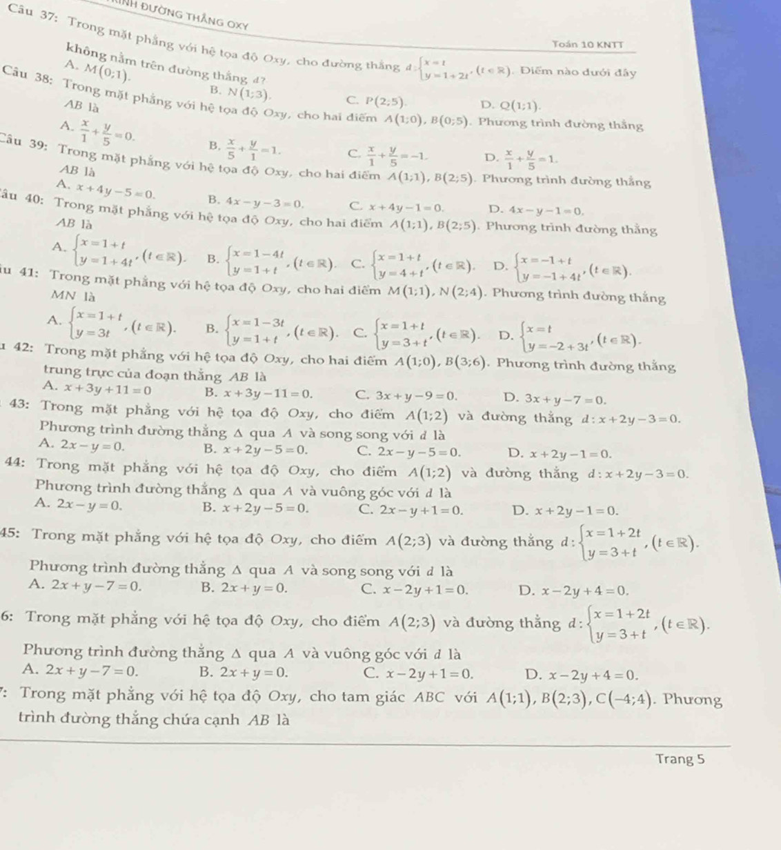 DNh đường thắng oxy
Toán 10 KNTT
Câu 37: Trong mặt phẳng với hệ tọa độ Oxy, cho đường thắng d:beginarrayl x=1 y=1+2tendarray. ,(t∈ R) Điểm nào đưới đây
A. M(0;1).
không nằm trên đường thắng 4? P(2;5)
Câu 38: Trong mặt phẳng với hệ t
B. N(1;3).
C.
AB là Q(1;1).
D.
Oxy, cho hai điểm A(1;0),B(0;5).Phương trình đường thắng
A.  x/1 + y/5 =0. B.  x/5 + y/1 =1. C.  x/1 + y/5 =-1. D.  x/1 + y/5 =1.
Cầu 39: Trong mặt phẳng với hệ tọa độ Oxy, cho hai điểm A(1;1),B(2;5). Phương trình đường thẳng
AB là
A. x+4y-5=0. B. 4x-y-3=0. C. x+4y-1=0. D. 4x-y-1=0.
đâu 40: Trong mặt phẳng với hệ tọa độ Oxy, cho hai điểm A(1;1),B(2;5). Phương trình đường thằng
AB là
A. beginarrayl x=1+t y=1+4tendarray. ,(t∈ R). B. beginarrayl x=1-4t y=1+tendarray. ,(t∈ R). C. beginarrayl x=1+t y=4+tendarray. ,(t∈ R). D. beginarrayl x=-1+t y=-1+4tendarray. ,(t∈ R).
iu 41: Trong mặt phẳng với hệ tọa độ Oxy, cho hai điểm M(1;1),N(2;4). Phương trình đường thắng
MN là
A. beginarrayl x=1+t y=3tendarray. ,(t∈ R). B. beginarrayl x=1-3t y=1+tendarray. ,(t∈ R). C. beginarrayl x=1+t y=3+tendarray. ,(t∈ R). D. beginarrayl x=t y=-2+3tendarray. ,(t∈ R).
1 42: Trong mặt phẳng với hệ tọa độ Oxy, cho hai điểm A(1;0),B(3;6). Phương trình đường thắng
trung trực của đoạn thắng AB là
A. x+3y+11=0 B. x+3y-11=0. C. 3x+y-9=0. D. 3x+y-7=0.
* 43: Trong mặt phẳng với hệ tọa độ Oxy, cho điểm A(1;2) và đường thẳng d:x+2y-3=0.
Phương trình đường thẳng Δ qua A và song song với đ là
A. 2x-y=0.
B. x+2y-5=0. C. 2x-y-5=0. D. x+2y-1=0.
44: Trong mặt phẳng với hệ tọa độ Oxy, cho điểm A(1;2) và đường thắng d:x+2y-3=0.
Phương trình đường thắng Δ qua A và vuông góc với đ là
A. 2x-y=0.
B. x+2y-5=0. C. 2x-y+1=0. D. x+2y-1=0.
45: Trong mặt phẳng với hệ tọa độ Oxy, cho điểm A(2;3) và đường thắng d:beginarrayl x=1+2t y=3+tendarray. ,(t∈ R).
Phương trình đường thẳng Δ qua A và song song với đ là
A. 2x+y-7=0. B. 2x+y=0. C. x-2y+1=0. D. x-2y+4=0.
6: Trong mặt phẳng với hệ tọa độ Oxy, cho điểm A(2;3) và đường thẳng d:beginarrayl x=1+2t y=3+tendarray. ,(t∈ R).
Phương trình đường thẳng Δ qua A và vuông góc với đ là
A. 2x+y-7=0. B. 2x+y=0. C. x-2y+1=0. D. x-2y+4=0.
7: Trong mặt phẳng với hệ tọa độ Oxy, cho tam giác ABC với A(1;1),B(2;3),C(-4;4). Phương
trình đường thắng chứa cạnh AB là
Trang 5