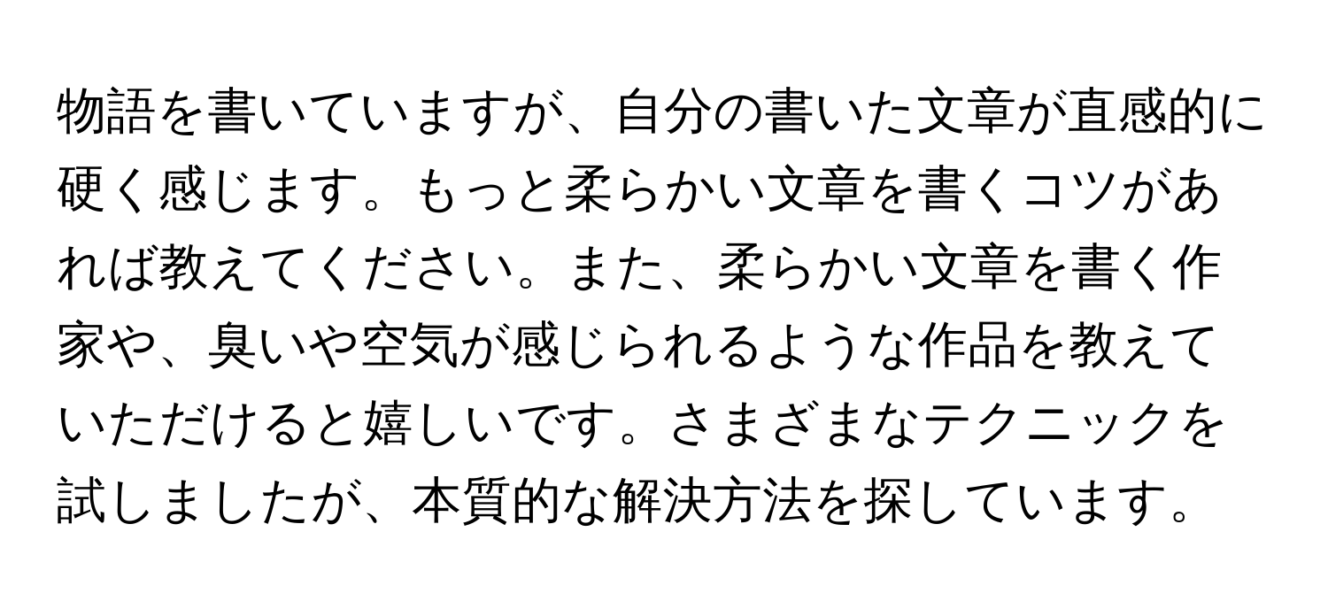 物語を書いていますが、自分の書いた文章が直感的に硬く感じます。もっと柔らかい文章を書くコツがあれば教えてください。また、柔らかい文章を書く作家や、臭いや空気が感じられるような作品を教えていただけると嬉しいです。さまざまなテクニックを試しましたが、本質的な解決方法を探しています。