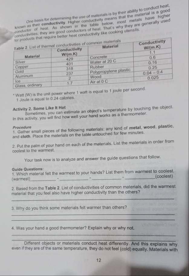 One basis for determining the use of materials is by their ability to conduct heat
known as their conductivity. Higher conductivity means that the material is a good
conductor of heat. As shown in the table below, most metals have higher
conductivities, they are good conductors of heat. That's why they are generally used
r heat conductivity like cooking utensils.
* Watt (W) is the unit power where 1 watt is equal to 1 joule per
1 Joule is equal to 0.24 calories.
Activity 2. Some Like It Hot
Sometimes, you can estimate an object's temperature by touching the object.
In this activity, you will find how well your hand works as a thermometer.
Procedure
1. Gather small pieces of the following materials: any kind of metal, wood, plastic,
and cloth. Place the materials on the table untouched for few minutes.
2. Put the palm of your hand on each of the materials. List the materials in order from
coolest to the warmest.
Your task now is to analyze and answer the guide questions that follow.
Guide Questions:
1. Which material felt the warmest to your hands? List them from warmest to coolest.
(warmest)_ 、 ___(coolest)
2. Based from the Table 2. List of conductivities of common materials, did the warmest
material that you feel also have higher conductivity than the others?
_
3. Why do you think some materials felt warmer than others?
_
_
4. Was your hand a good thermometer? Explain why or why not.
_
_
Different objects or materials conduct heat differently. And this explains why
even if they are of the same temperature, they do not feel (cold) equally. Materials with
12