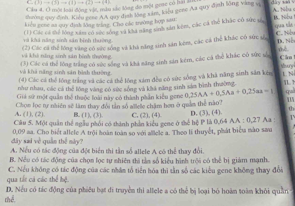 C. (3) → (5 )to ( 1) → (2) → (4).
Câu 4. Ở một loài động vật, màu sắc lông do một gene có hai ăn
A. Nếu 
thường quy định. Kiểu gene AA quy định lông xám, kiểu gene Aa quy định lông vàng và dây sai v
kiểu gene aa quy định lông trăng. Cho các trường hợp sau:
qua tất
(1) Các cá thể lộng xám có sức sống và khả năng sinh sản kém, các cá thể khác có sức số B. Nếu
C. Nếu
và khả năng sinh sản bình thường.
(2) Các cá thể lông vàng có sức sống và khả năng sinh sản kém, các cá thể khác có sức sốn D. Nể
thể.
và khả năng sinh sản bình thường.
(3) Các cá thể lông trắng có sức sống và khả năng sinh sản kém, các cá thể khác có sức sốn Câu thuy
và khá năng sinh sản bình thường.
(4) Các cá thể lông trắng và các cá thể lông xám đều có sức sống và khả năng sinh sản kém L. N
như nhau, các cá thể lông vàng có sức sống và khả năng sinh sản bình thường. IL N
Giả sử một quần thể thuộc loài này có thành phần kiểu gene 0,25AA+0,5Aa+0,25aa=1 quà III
Chọn lọc tự nhiên sẽ làm thay đổi tần số allele chậm hơn ở quần thể nào?
A. (1), (2). B. (1), (3). C. (2), (4). D. (3), (4).
th
Câu 5. Một quần thể ngẫu phối có thành phần kiểu gene ở thế hệ P là 0,64 AA : 0,27 Aa : I
0,09 aa. Cho biết allele A trội hoàn toàn so với allele a. Theo lí thuyết, phát biểu nào sau
đây sai về quần thể này?
A. Nếu có tác động của đột biến thì tần số allele A có thể thay đổi.
B. Nếu có tác động của chọn lọc tự nhiên thì tần số kiểu hình trội có thể bị giảm mạnh.
C. Nếu không có tác động của các nhân tố tiến hóa thì tần số các kiểu gene không thay đổi
qua tất cả các thế hệ.
D. Nếu có tác động của phiêu bạt di truyền thì allele a có thể bị loại bỏ hoàn toàn khỏi quần-
thể.