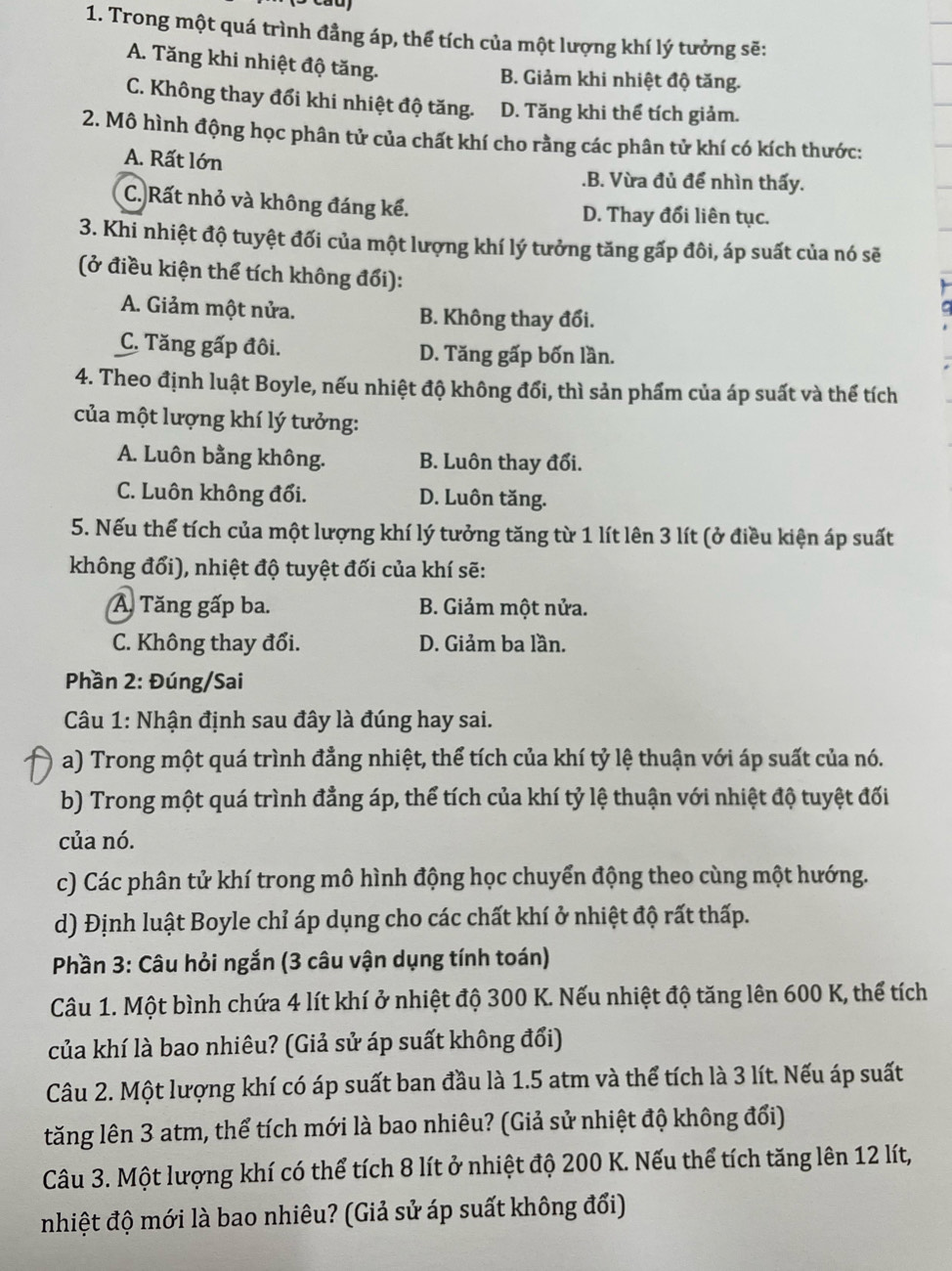 Trong một quá trình đẳng áp, thể tích của một lượng khí lý tưởng sẽ:
A. Tăng khi nhiệt độ tăng.
B. Giảm khi nhiệt độ tăng.
C. Không thay đổi khi nhiệt độ tăng. D. Tăng khi thể tích giảm.
2. Mô hình động học phân tử của chất khí cho rằng các phân tử khí có kích thước:
A. Rất lớn.B. Vừa đủ để nhìn thấy.
C. Rất nhỏ và không đáng kể. D. Thay đổi liên tục.
3. Khi nhiệt độ tuyệt đối của một lượng khí lý tưởng tăng gấp đôi, áp suất của nó sẽ
(ở điều kiện thể tích không đối):
A. Giảm một nửa. B. Không thay đổi.
C. Tăng gấp đôi. D. Tăng gấp bốn lần.
4. Theo định luật Boyle, nếu nhiệt độ không đổi, thì sản phẩm của áp suất và thể tích
của một lượng khí lý tưởng:
A. Luôn bằng không. B. Luôn thay đổi.
C. Luôn không đổi. D. Luôn tăng.
5. Nếu thể tích của một lượng khí lý tưởng tăng từ 1 lít lên 3 lít (ở điều kiện áp suất
không đổi), nhiệt độ tuyệt đối của khí sẽ:
A Tăng gấp ba. B. Giảm một nửa.
C. Không thay đổi. D. Giảm ba lần.
Phần 2: Đúng/Sai
*  Câu 1: Nhận định sau đây là đúng hay sai.
a) Trong một quá trình đẳng nhiệt, thể tích của khí tỷ lệ thuận với áp suất của nó.
b) Trong một quá trình đẳng áp, thể tích của khí tỷ lệ thuận với nhiệt độ tuyệt đối
của nó.
c) Các phân tử khí trong mô hình động học chuyển động theo cùng một hướng.
d) Định luật Boyle chỉ áp dụng cho các chất khí ở nhiệt độ rất thấp.
Phần 3: Câu hỏi ngắn (3 câu vận dụng tính toán)
Câu 1. Một bình chứa 4 lít khí ở nhiệt độ 300 K. Nếu nhiệt độ tăng lên 600 K, thể tích
của khí là bao nhiêu? (Giả sử áp suất không đổi)
Câu 2. Một lượng khí có áp suất ban đầu là 1.5 atm và thể tích là 3 lít. Nếu áp suất
tăng lên 3 atm, thể tích mới là bao nhiêu? (Giả sử nhiệt độ không đổi)
Câu 3. Một lượng khí có thể tích 8 lít ở nhiệt độ 200 K. Nếu thể tích tăng lên 12 lít,
nhiệt độ mới là bao nhiêu? (Giả sử áp suất không đổi)