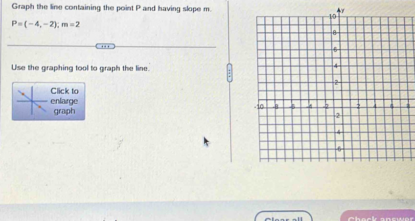 Graph the line containing the point P and having slope m.
P=(-4,-2); m=2
Use the graphing tool to graph the line. 
Click to 
enlarge 
8 
graph 
Check anewer