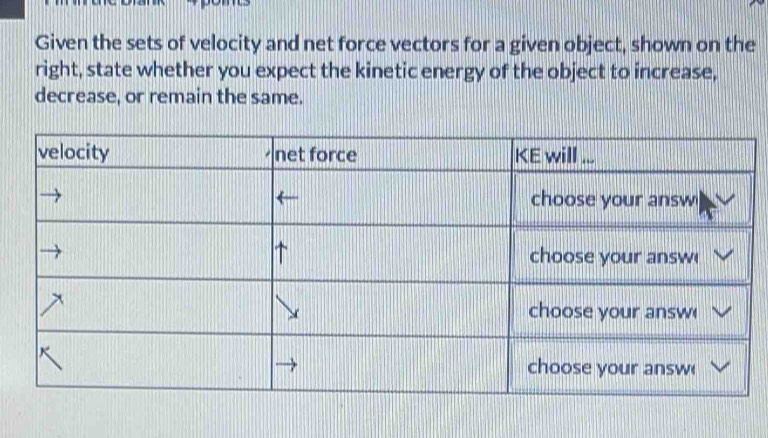 Given the sets of velocity and net force vectors for a given object, shown on the 
right, state whether you expect the kinetic energy of the object to increase, 
decrease, or remain the same.