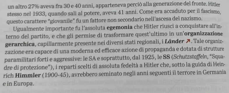 un altro 27% aveva fra 30 e 40 anni, apparteneva perciò alla generazione del fronte. Hitler 
stesso nel 1933, quando salì al potere, aveva 41 anni. Come era accaduto per il fascismo, 
questo carattere “giovanile” fu un fattore non secondario nell’ascesa del nazismo. 
Ugualmente importante fu l’assoluta egemonia che Hitler riuscì a conquistare all’in- 
terno del partito, e che gli permise di trasformare quest’ultimo in un’organizzazione 
gerarchica, capillarmente presente nei diversi stati regionali, i Länder 7. Tale organiz- 
zazione era capace di una moderna ed efficace azione di propaganda e dotata di strutture 
paramilitari forti e aggressive: le SA e soprattutto, dal 1925, le SS (Schutzstaffeln, “Squa- 
dre di protezione”), i reparti scelti di assoluta fedeltà a Hitler che, sotto la guida di Hein- 
rich Himmler (1900- 45), avrebbero seminato negli anni seguenti il terrore in Germania 
e in Europa.