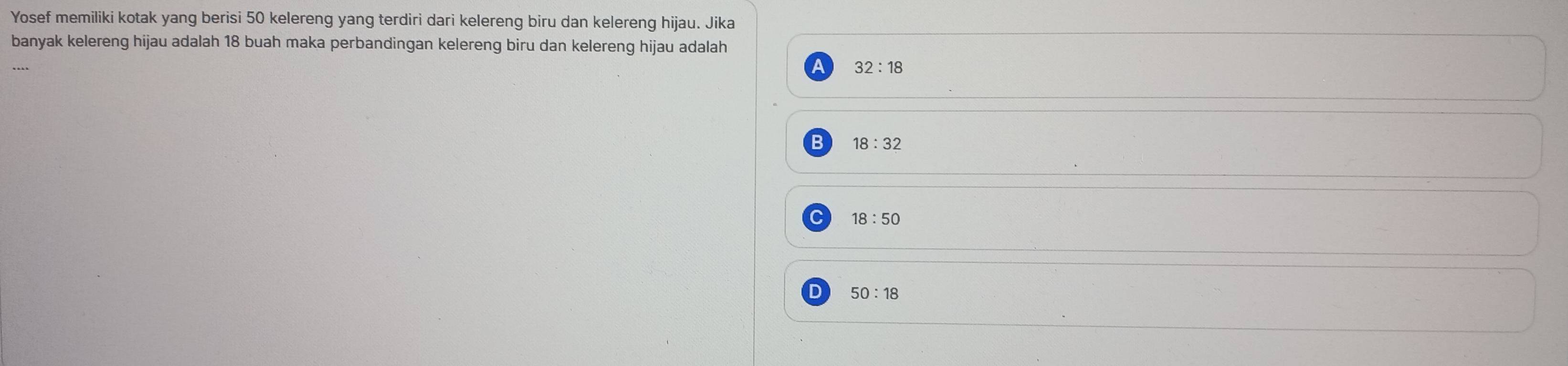 Yosef memiliki kotak yang berisi 50 kelereng yang terdiri dari kelereng biru dan kelereng hijau. Jika
banyak kelereng hijau adalah 18 buah maka perbandingan kelereng biru dan kelereng hijau adalah
32:18
18:32
18:50
D 50:18