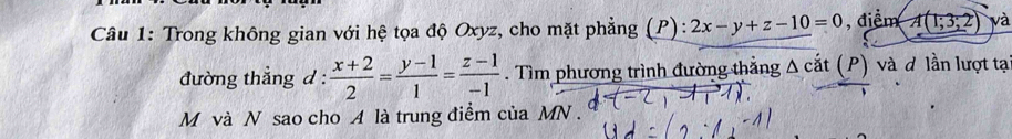 Trong không gian với hệ tọa độ Oxyz, cho mặt phẳng (P): 2x-y+z-10=0 , điểm A(1;3;2) và
đường thẳng d :  (x+2)/2 = (y-1)/1 = (z-1)/-1 . Tìm phương trình đường thẳng Δ cắt (P) và ơ lần lượt tạ
M và N sao cho A là trung điểm của MN.