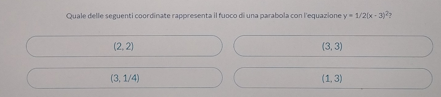 Quale delle seguenti coordinate rappresenta il fuoco di una parabola con l'equazione y=1/2(x-3)^2 ?
(2,2)
(3,3)
(3,1/4)
(1,3)