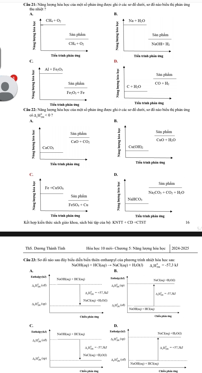 Năng lượng hóa học của một số phản ứng được ghi ở các sơ đồ dưới, sơ đồ nào biểu thị phản ứng
thu nhiệt ?
A.
B.
CH_4+O_2
Na+H_2O
frac SinphimCH_4+O_2 ह frac SinphimNaOH+H_2
Tiền trình phản ứng Tiến trình phản ứng
C.
Al+Fe_2O_3
frac SinphimFe_2O_3+Fe
Tiến trình phản ứng 
Câu 22: Năng lượng hóa học của một số phản ứng được ghi ở các sơ đồ dưới, sơ đồ nào biểu thị phản ứng
có △ _rH_(298)^0<0</tex> ?
A.
B.
frac SinphimCaO+CO_2
frac SinphimCuO+H_2O
CaCO_3
Cu(OH)_2
Tiến trình phản ứng Tiến trình phản ứng
C.
D.
Sản phẩm
Fe+CuSO_4
Na_2CO_3+CO_2+H_2O
□ frac SinphimFeSO_4+Cu
NaHCO_3
Tiến trình phản ứng Tiến trình phản ứng
Kết hợp kiển thức sách giáo khoa, sách bài tập của bộ: K XNTT+CD+CTST 16
ThS. Dương Thành Tính  Hóa học 10 mới- Chương 5: Năng lượng hóa học 2024-2025
Câu 23: Sơ đồ nào sau đây biểu diễn biển thiên enthanpyl của phương trình nhiệt hóa học sau:
NaOH(aq)+HCl(aq)to NaCl(aq)+H_2O(l) ^ _rH_(298)^0=-57,3kJ
B.
thalpy(kJ) NaCl(aq)+H_2O(l)
△ _fH_2_8(5_(sp)^0(sp)
△ _2H_(201)^0=-57.3kJ
△ _1H_(31)^0(cd)
NaOH(aq)+HCl(aq)
Chiều phản ứng
C.
D.
Enthalpy(kJ) Na OH(aq)+HCl(aq)
Enthalpy(kJ)
NaCl(aq)+H_2O(l)
△ _fH_(30)^0(cd)
△ _fH_(298)^0(sp)
△ _rH_(298)^0=-57,3kJ
△ _2H_(298)^0=+57.3kJ
NaCl(aq)+H_2O(l)
△ _fH_(30)^0(sp)
△ _fH_(298)^0(cd)
NaOH(aq)+HCl(aq)
Chiều phản ứng Chiều phân ứng