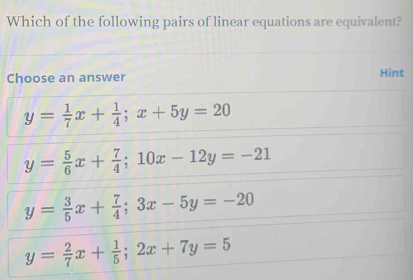 Which of the following pairs of linear equations are equivalent?
Choose an answer Hint
y= 1/7 x+ 1/4 ; x+5y=20
y= 5/6 x+ 7/4 ; 10x-12y=-21
y= 3/5 x+ 7/4 ; 3x-5y=-20
y= 2/7 x+ 1/5 ; 2x+7y=5