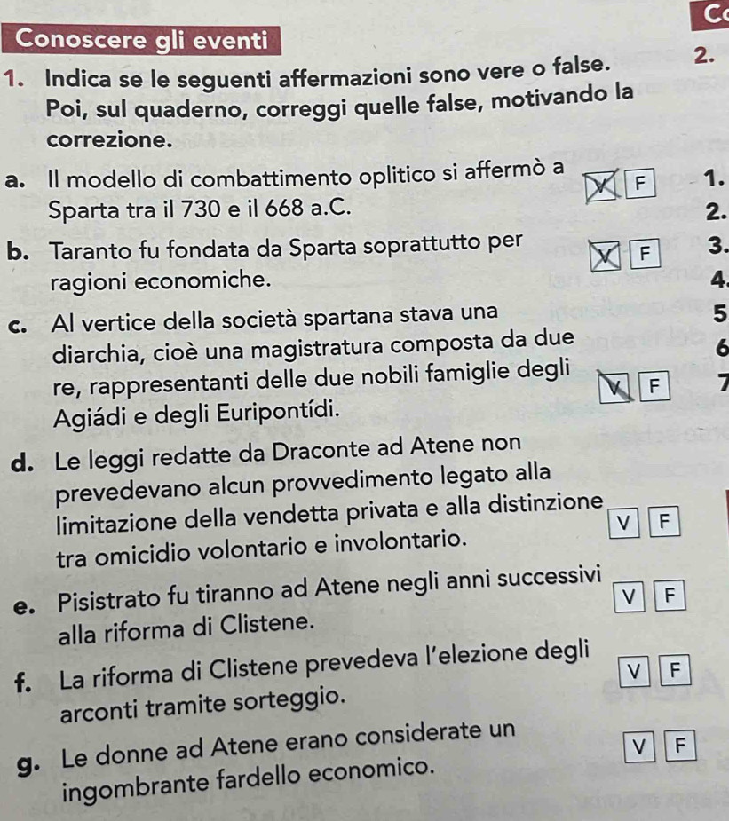 Conoscere gli eventi 
1. Indica se le seguenti affermazioni sono vere o false. 2. 
Poi, sul quaderno, correggi quelle false, motivando la 
correzione. 
a. Il modello di combattimento oplitico si affermò a 
F 1. 
Sparta tra il 730 e il 668 a.C. 2. 
b. Taranto fu fondata da Sparta soprattutto per 3. 
F 
ragioni economiche. 4. 
c. Al vertice della società spartana stava una 
5 
diarchia, cioè una magistratura composta da due 
6 
re, rappresentanti delle due nobili famiglie degli 
F 7
Agiádi e degli Euripontídi. 
d. Le leggi redatte da Draconte ad Atene non 
prevedevano alcun provvedimento legato alla 
limitazione della vendetta privata e alla distinzione 
V F 
tra omicidio volontario e involontario. 
e. Pisistrato fu tiranno ad Atene negli anni successivi 
V F 
alla riforma di Clistene. 
f. La riforma di Clistene prevedeva l’elezione degli 
V F 
arconti tramite sorteggio. 
g. Le donne ad Atene erano considerate un 
ingombrante fardello economico. V F