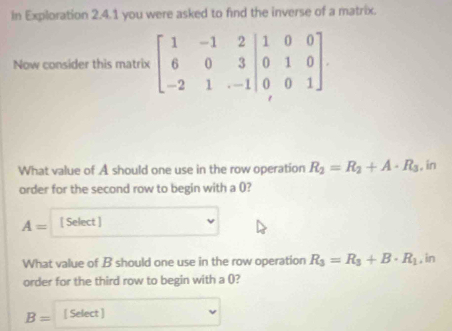 in Exploration 2.4.1 you were asked to find the inverse of a matrix. 
Now consider this matrix beginbmatrix 1&-1&2&|&0&3 -2&1&-1&1&-1endvmatrix beginarrayr 1&0&0 0&1&0&0&1endbmatrix. 
What value of A should one use in the row operation R_2=R_2+A· R_3 , in 
order for the second row to begin with a ()?
A= [ Select ] 
What value of B should one use in the row operation R_3=R_3+B· R_1 , in 
order for the third row to begin with a ()?
B= [ Select ]