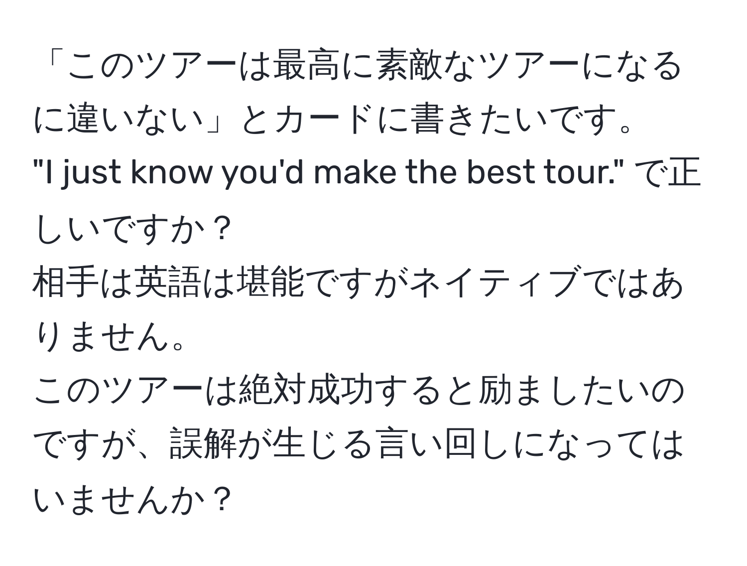 「このツアーは最高に素敵なツアーになるに違いない」とカードに書きたいです。  
"I just know you'd make the best tour." で正しいですか？  
相手は英語は堪能ですがネイティブではありません。  
このツアーは絶対成功すると励ましたいのですが、誤解が生じる言い回しになってはいませんか？