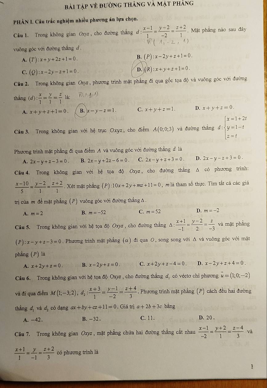bài tập vẻ đường thảng và mặt phảng
PHÀN I. Câu trắc nghiệm nhiều phương án lựa chọn.
Câu 1. Trong không gian Oxyz , cho đường thẳng đ:  (x-1)/1 = (y-2)/-2 = (z+2)/1 . Mặt phẳng nào sau đây
1
vuông góc với đường thẳng d .
A. (T):x+y+2z+1=0.
B. (P):x-2y+z+1=0.
C. (Q):x-2y-z+1=0.
D. (R):x+y+z+1=0.
Cầu 2. Trong không gian Oxyz, phương trình mặt phẳng đi qua gốc tọa độ và vuông góc với đường
thẳng (d)  x/1 = y/1 = z/1 la.
A. x+y+z+1=0. B. x-y-z=1. C. x+y+z=1. D. x+y+z=0.
Câu  3. Trong không gian với hệ trục Oxyz, cho điểm A(0;0;3) và đường thắng d:beginarrayl x=1+2t y=1-t z=tendarray.
Phương trình mặt phẳng đi qua điểm A và vuông góc với đường thẳng đ là
A. 2x-y+z-3=0. B. 2x-y+2z-6=0. C. 2x-y+z+3=0 D. 2x-y-z+3=0.
Câu 4. Trong không gian với hệ tọa độ Oxyz, cho đường thẳng Δ có phương trình:
 (x-10)/5 = (y-2)/1 = (z+2)/1 . Xét mặt phẳng (P):10x+2y+mz+11=0 , m là tham số thực. Tìm tất cả các giá
trị của m đề mặt phẳng (P) vuông góc với đường thẳng△
A. m=2 B. m=-52 C. m=52 D. m=-2
Câu 5. Trong không gian với hệ tọa độ Oxyz , cho đường thẳng Δ: △ : (x+1)/-1 = (y-2)/2 = z/-3  và mặt phẳng
(P) ):x-y+z-3=0. Phương trình mặt phẳng (α) đi qua O, song song với △ và vuông góc với mặt
phẳng (P) là
A. x+2y+z=0. B. x-2y+z=0. C. x+2y+z-4=0. D. x-2y+z+4=0.
Câu 6. Trong không gian với hệ tọa độ Oxyz , cho đường thẳng đ, có véctơ chỉ phương vector u=(1;0;-2)
và đi qua điềm M(1;-3;2),d_2: (x+3)/1 = (y-1)/-2 = (z+4)/3 . Phương trình mặt phẳng (P) cách đều hai đường
thẳng d_1 và d_2 có dạng ax+by+cz+11=0. Giá trị a+2b+3c bǎng
A. -42. B. -32 . C. 11. D. 20 .
Câu 7. Trong không gian Oxyz , mặt phẳng chứa hai đường thẳng cắt nhau  (x-1)/-2 = (y+2)/1 = (z-4)/3  và
 (x+1)/1 = y/-1 = (z+2)/3  có phương trình là