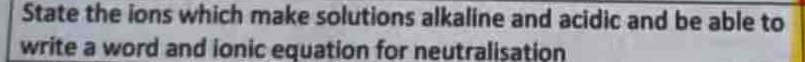 State the ions which make solutions alkaline and acidic and be able to 
write a word and ionic equation for neutralisation