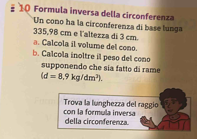 Formula inversa della circonferenza 
Un cono ha la circonferenza di base lunga
335,98 cm e l'altezza di 3 cm. 
a. Calcola il volume del cono. 
b. Calcola inoltre il peso del cono 
supponendo che sia fatto di rame
(d=8,9kg/dm^3). 
Trova la lunghezza del raggio 
con la formula inversa 
della circonferenza.