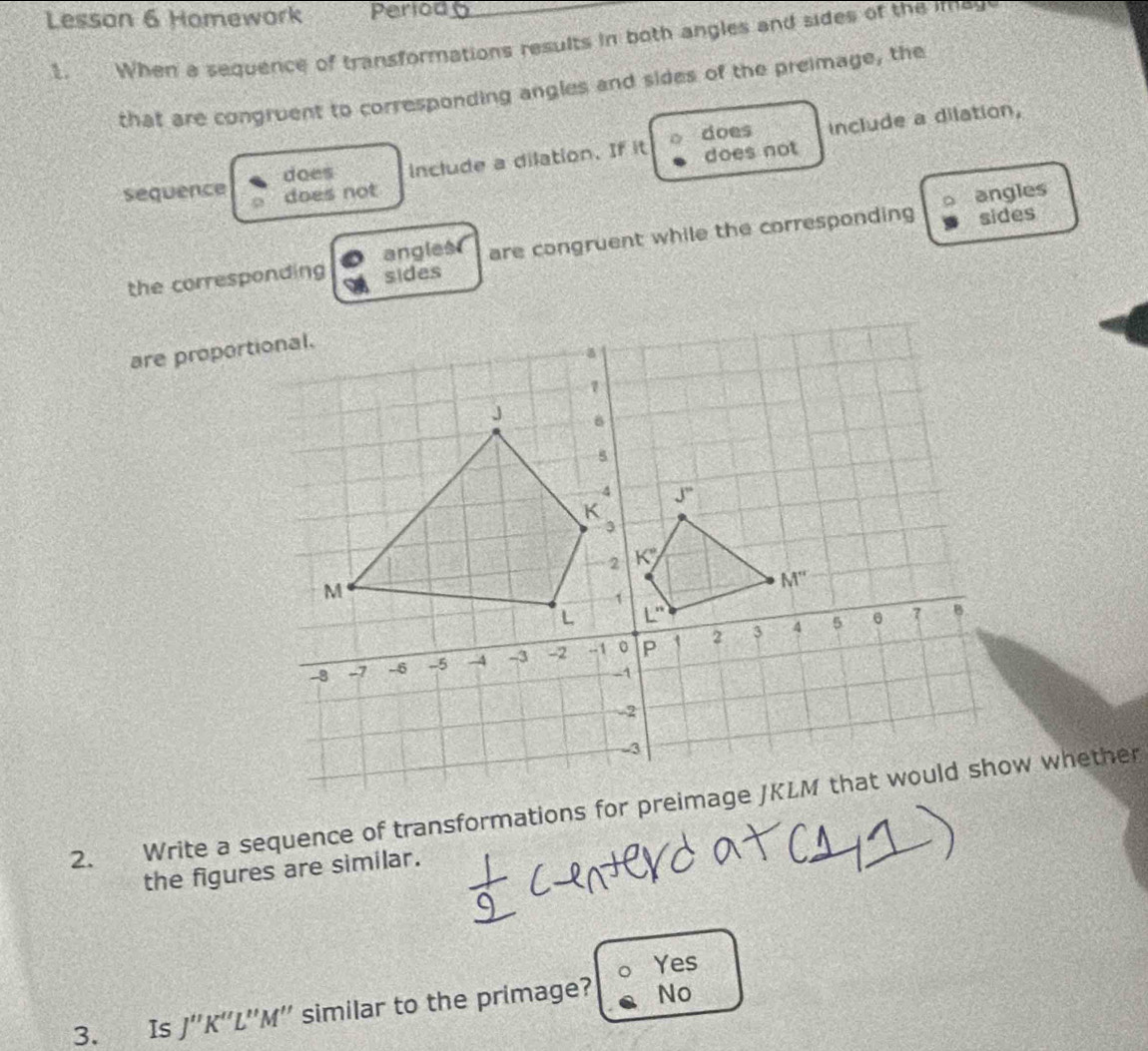 Lesson 6 Homework Pertod_
1. When a sequence of transformations results in both angles and sides of the imay
that are congruent to corresponding angles and sides of the preimage, the
does
does include a dilation. If it does not include a dilation,
sequence does not angles
the corresponding sides are congruent while the corresponding sides
angles
are proportional.
2. Write a sequence of transformations for preimage JKLM that would show whether
the figures are similar.
Yes
3. Is 1'' K''L''M'' similar to the primage? No