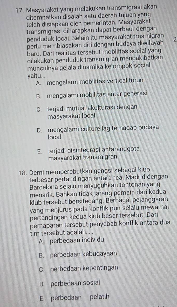 Masyarakat yang melakukan transmigrasi akan
ditempatkan disalah satu daerah tujuan yang
telah disiapkan oleh pemerintah. Masyarakat
transmigrasi diharapkan dapat berbaur dengan
penduduk local. Selain itu masyarakat trnsmigran
perlu membiasakan diri dengan budaya diwilayah 2
baru. Dari realitas tersebut mobilitas social yang
dilakukan penduduk transmigran mengakibatkan
munculnya gejala dinamika kelompok social
yaitu...
A. mengalami mobilitas vertical turun
B. mengalami mobilitas antar generasi
C. terjadi mutual akulturasi dengan
masyarakat local
D. mengalami culture lag terhadap budaya
local
E. terjadi disintegrasi antaranggota
masyarakat transmigran
18. Demi memperebutkan gengsi sebagai klub
terbesar pertandingan antara real Madrid dengan
Barcelona selalu menyuguhkan tontonan yang
menarik. Bahkan tidak jarang pemain dari kedua
klub tersebut bersitegang. Berbagai pelanggaran
yang menjurus pada konflik pun selalu mewarnai
pertandingan kedua klub besar tersebut. Dari
pemaparan tersebut penyebab konflik antara dua
tim tersebut adalah.....
A. perbedaan individu
B. perbedaan kebudayaan
C. perbedaan kepentingan
D. perbedaan sosial
E. perbedaan pelatih