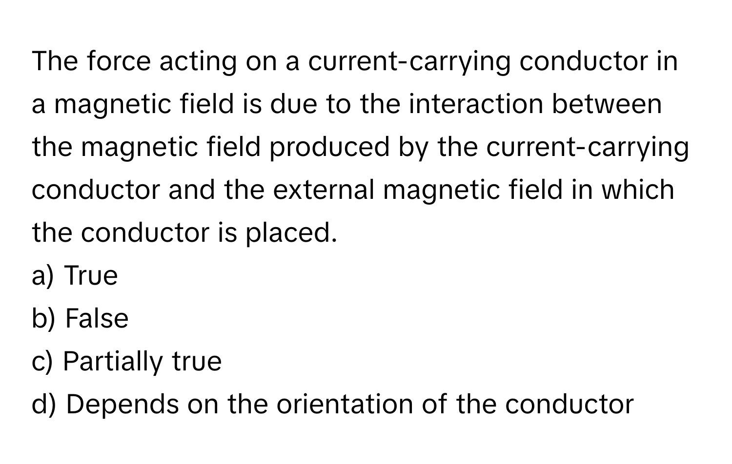 The force acting on a current-carrying conductor in a magnetic field is due to the interaction between the magnetic field produced by the current-carrying conductor and the external magnetic field in which the conductor is placed. 

a) True
b) False
c) Partially true
d) Depends on the orientation of the conductor