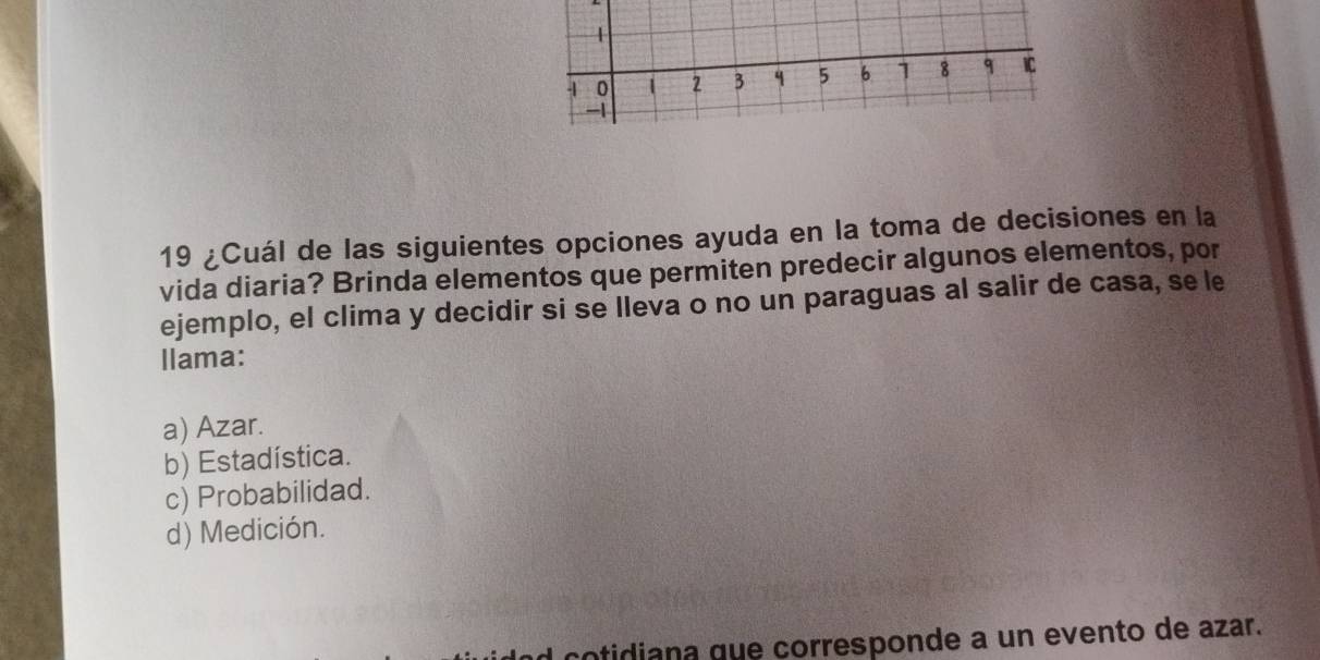 1
-1 0 2 3 5 6 1 8 q IC
-1
19 ¿Cuál de las siguientes opciones ayuda en la toma de decisiones en la
vida diaria? Brinda elementos que permiten predecir algunos elementos, por
ejemplo, el clima y decidir si se lleva o no un paraguas al salir de casa, se le
llama:
a) Azar.
b) Estadística.
c) Probabilidad.
d) Medición.
cotidiana que corresponde a un evento de azar.