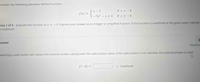 onsider the following piecewise-defined function. 
if x
f(x)=beginarrayl x-3 -3x^2-x+4endarray. if x≥ -4
tep 1 of 3 : Evaluate this function at x=-4. Express your answer as an integer or simplified fraction. If the function is undefined at the given value, indicate 
'Undefined''. 
nswer 
Keyboai 
Selecting a radio button will replace the entered answer value(s) with the radio button value. If the radio button is not selected, the entered answer is used.
f(-4)=□ Undefined