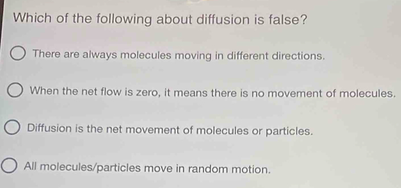 Which of the following about diffusion is false?
There are always molecules moving in different directions.
When the net flow is zero, it means there is no movement of molecules.
Diffusion is the net movement of molecules or particles.
All molecules/particles move in random motion.