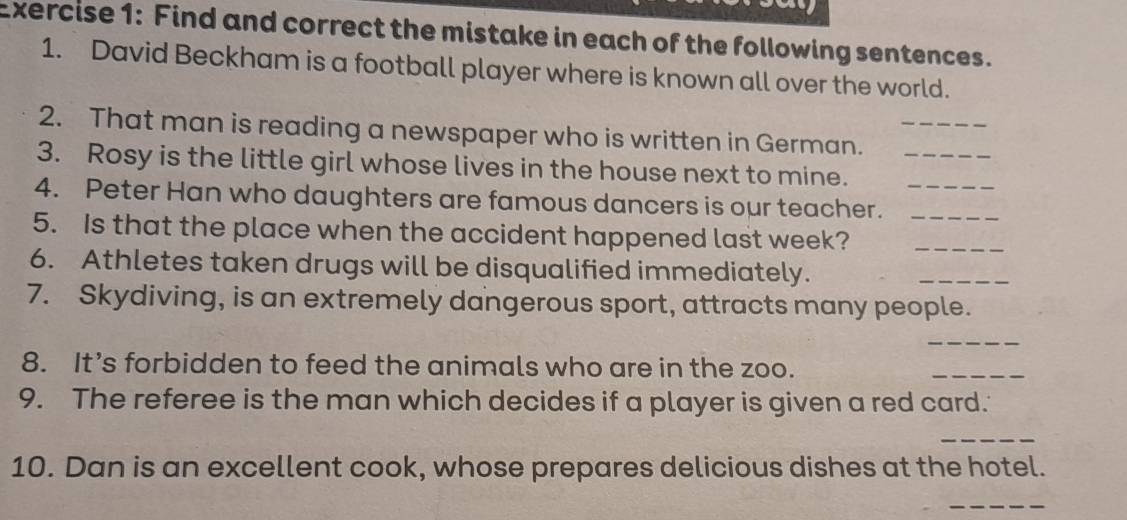 Find and correct the mistake in each of the following sentences. 
1. David Beckham is a football player where is known all over the world. 
2. That man is reading a newspaper who is written in German._ 
3. Rosy is the little girl whose lives in the house next to mine._ 
4. Peter Han who daughters are famous dancers is our teacher.__ 
5. Is that the place when the accident happened last week?_ 
6. Athletes taken drugs will be disqualified immediately. 
_ 
7. Skydiving, is an extremely dangerous sport, attracts many people. 
_ 
8. It’s forbidden to feed the animals who are in the zoo. 
_ 
9. The referee is the man which decides if a player is given a red card. 
_ 
10. Dan is an excellent cook, whose prepares delicious dishes at the hotel. 
_