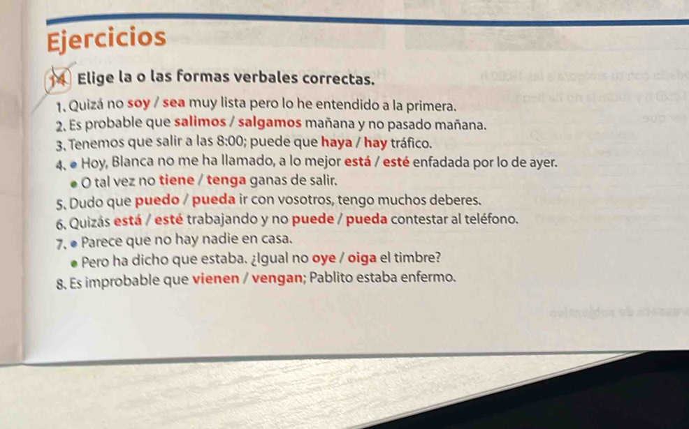 Ejercicios 
Elige la o las formas verbales correctas. 
1. Quizá no søy / sea muy lista pero lo he entendido a la primera. 
2. Es probable que salimos / salgamos mañana y no pasado mañana. 
3. Tenemos que salir a las 8:00 ; puede que haya / hay tráfico. 
4. ● Hoy, Blanca no me ha llamado, a lo mejor está / esté enfadada por lo de ayer. 
O tal vez no tiene / tenga ganas de salir. 
5. Dudo que puedo / pueda ir con vosotros, tengo muchos deberes. 
6, Quizás está / esté trabajando y no puede / pueda contestar al teléfono. 
7. ● Parece que no hay nadie en casa. 
Pero ha dicho que estaba. ¿lgual no oye / oiga el timbre? 
8. Es improbable que vienen / vengan; Pablito estaba enfermo.