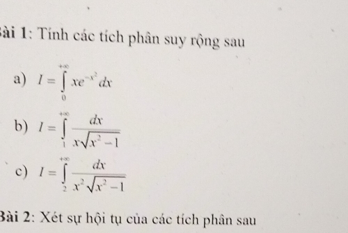 ài 1: Tính các tích phân suy rộng sau
a) I=∈tlimits _0^((+∈fty)xe^-x^2)dx
b) I=∈tlimits _1^((+∈fty)frac dx)xsqrt(x^2-1)
c) I=∈tlimits _2^((+∈fty)frac dx)x^2sqrt(x^2-1)
Bài 2: Xét sự hội tụ của các tích phân sau