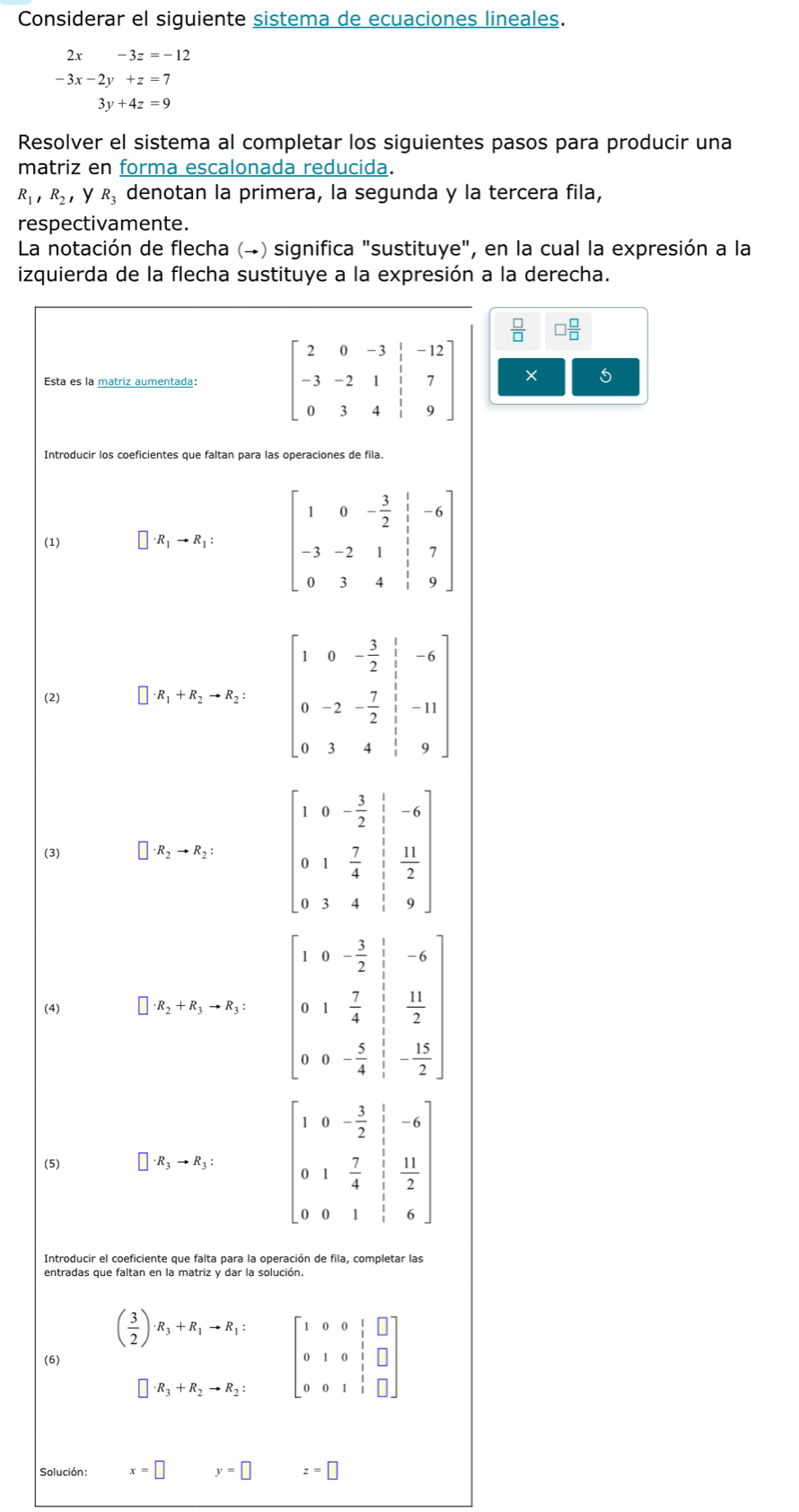 Considerar el siguiente sistema de ecuaciones lineales.
2x-3z=-12
-3x-2y+z=7
3y+4z=9
Resolver el sistema al completar los siguientes pasos para producir una
matriz en forma escalonada reducida.
R_1,R_2 ，y R_3 denotan la primera, la segunda y la tercera fila,
respectivamente.
La notación de flecha (→) significa "sustituye", en la cual la expresión a la
izquierda de la flecha sustituye a la expresión a la derecha.
 □ /□   □  □ /□  
beginbmatrix 2&0&-3&frac 13&-2&1&|&7 0&3&4&7 0&3&4&1&9endbmatrix  ×
Introducir los coeficientes que faltan para las operaciones de fila.
(1) □ · R_1to R_1: beginbmatrix 1&0&- 3/2 & 1/3 &-6 -3&-2&1&1&7 0&3&4&1&9endbmatrix
(2) □ x_1+x_2+x_2=x_2. beginbmatrix 1&0&- 3/2 & 1/2 &-6 0&-2&- 7/2 & 1/2 &-11 0&3&4& 1/2 &9endbmatrix
(3) · R_2to R_2: beginbmatrix 1&0&- 3/2 & 1/2 &-6 0&1& 7/4 & 11/2  0&1&4& 1/3 &9endbmatrix
(4) □ · R_2+R_3to R_3: beginbmatrix 1&0&- 3/2 &-6 0&1& 7/4 & 11/2  0&0&- 5/4 & 15/2 endbmatrix
(5) □ · R_3to R_3: beginbmatrix 1&0&- 3/2 & 1/2 &-6 0&1& 7/4 & 11/2  0&0&1& 1/2 &6endbmatrix
Introducir el coeficiente que falta para la operación de fila, completar las
entradas que faltan en la matriz y dar la solución.
( 3/2 )· R_3+R_1to R_1: beginbmatrix 1&0&0&1&□  0&1&0&1&□  0&0&1&1&□ endbmatrix
(6)
□ · R_3+R_2to R_2:
Solución: x=□ y=□ z=□