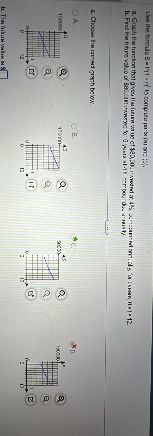 Use the formula S=P(1+r)^t to complete parts (a) and (b). 
a. Graph the function that gives the future value of $80,000 invested at 4%, compounded annually, for t years, 0≤t≤12. 
b. Find the future value of $80,000 invested for 5 years at 4% compounded annually. 
a. Choose the correct graph below. 
A. 
B. 
C. 
D. 

B 
b. The future value is $