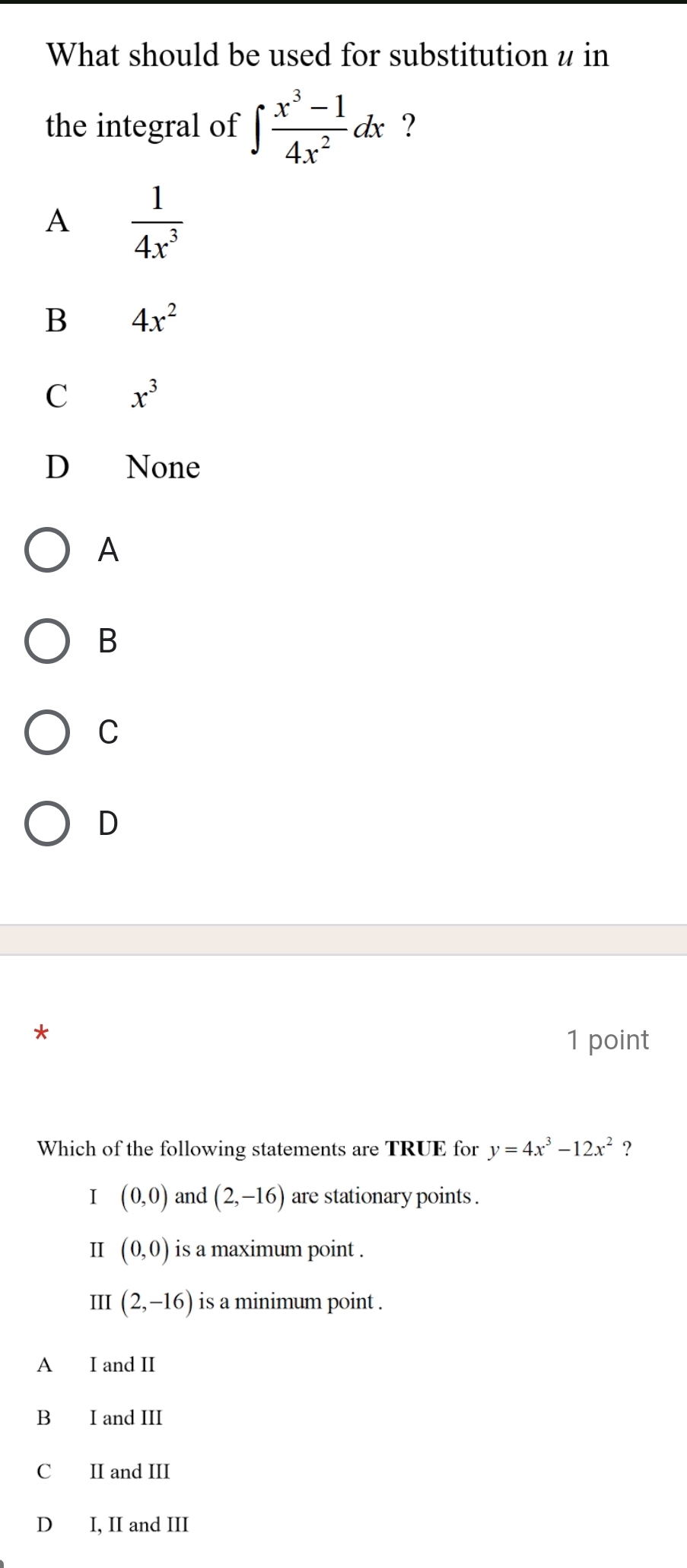 What should be used for substitution u in
the integral of ∈t  (x^3-1)/4x^2 dx ?
A  1/4x^3 
B 4x^2
C x^3
D None
A
B
C
D
*
1 point
Which of the following statements are TRUE for y=4x^3-12x^2 ?
I (0,0) and (2,-16) are stationary points .
Ⅱ (0,0) is a maximum point .
III (2,-16) is a minimum point .
A I and II
B I and III
C II and III
D I, II and III