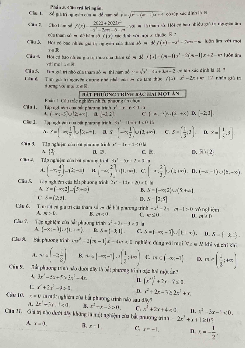 Phần 3. Câu trả lời ngắn.
Câu 1. Số giá trị nguyên của m đề hàm số y=sqrt(x^2-(m-1)x+4) có tập xác định là R
Câu 2. Cho hàm số f(x)= (2022+2023x^2)/-x^2-2mx-6+m  với m là tham số. Hỏi có bao nhiêu giá trị nguyên âm
của tham số m đề hàm số f(x) xác định với mọi x thuộcR ?
Câu 3. Hỏi có bao nhiêu giá trị nguyên của tham số m đề f(x)=-x^2+2mx-m luôn âm với mọi
x∈ R
Câu 4. Hỏi có bao nhiêu giá trị thực của tham số m đề f(x)=(m-1)x^2-2(m-1)x+2-m luôn âm
với mọi x∈ R.
Câu 5. Tim giá trị nhỏ của tham số m thì hàm số y=sqrt(x^2-4x+3m-2) có tập xác định là R ?
Câu 6. Tim giá trị nguyên dương nhỏ nhất của  để tam thức f(x)=x^2-2x+m-12 nhận giá trị
dương với mọi x∈ R.
bát phươnG trÌnh bẠc haI một ản
Phần 1. Câu trắc nghiệm nhiêu phương án chọn.
Câu 1. Tập nghiệm của bất phương trình x^2-x-6≤ 0 là
A. (-∈fty ;-3]∪ [2,+∈fty ) B. [-3,2] C. (-∈fty ;-3)∪ (2:+∈fty ) D. [-2;3].
Câu 2. Tập nghiệm của bất phương trình: 3x^2-10x+3<0</tex> là
A. S=(-∈fty ; 1/2 ]∪ [3;+∈fty ). B. S=(-∈fty ; 1/3 )∪ (3;+∈fty ). C. S=( 1/3 ;3). D. S=[ 1/3 ;3].
Câu 3. Tập nghiệm của bất phương trình x^2-4x+4≤ 01a
A.  2 . B.∅ C. R . D. R/ 2 .
Câu 4. Tập nghiệm của bất phương trình 3x^2-5x+2>0 là
A. (-∈fty ; 4/3 )∪ (2;+∈fty ). B. (-∈fty ; 2/3 ]∪ (1;+∈fty ) C. (-∈fty ; 2/3 )∪ (1;+∈fty ) D. (-∈fty ;-1)∪ (6;+∈fty ).
Câu 5. Tập nghiệm của bất phương trình 2x^2-14x+20<0</tex> là
A. S=(-∈fty ;2]∪ [5;+∈fty ). S=(-∈fty ;2)∪ (5;+∈fty ).
B.
C. S=(2;5). D. S=[2;5]
Câu 6. Tìm tắt cả giá trị của tham số m để bắt phương trình -x^2+2x-m-1>0 vô nghiệm:
A. m>0. B. m<0. C. m≤ 0. D. m≥ 0.
Câu 7. Tập nghiệm của bất phương trình x^2+2x-3<0</tex> là
A. (-∈fty ;-3)∪ (1;+∈fty ). B. S=(-3;1). C. S=(-∈fty ;-3]∪ [1;+∈fty ) D. S= -3;1 .
Câu 8. Bất phương trình mx^2-2(m-1)x+4m<0</tex> nghiệm đúng với mọi forall x∈ R khi và chỉ khi
A. m∈ (-1: 1/3 ) B. m∈ (-∈fty ,-1)∪ ( 1/3 ;+∈fty ) C. m∈ (-∈fty ;-1) D. m∈ ( 1/3 ;+∈fty )
Câu 9. Bất phương trình nào dưới đây là bất phương trình bậc hai một ần?
A. 3x^2-5x+5>3x^2+4x.
B. (x^2)^2+2x-7≤ 0.
C. x^4+2x^2-9>0. D. x^2+2x-3≥ 2x^2+x.
Câu 10. x=0 là một nghiệm của bắt phương trình nào sau đây?
A. 2x^2+3x+1<0. B. x^2+x-3>0. C. x^2+2x+4<0. D. x^2-3x-1<0.
Câu 11. Giá trị nào dưới đây không là một nghiệm của bắt phương trình -2x^2+x+1≥ 0 ?
A. x=0. B. x=1. C. x=-1. D. x=- 1/2 .