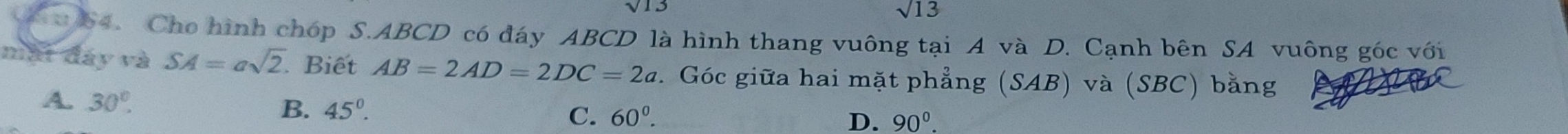 sqrt(13)
sqrt(13)
0 64. Cho hình chóp S. ABCD có đáy ABCD là hình thang vuông tại A và D. Cạnh bên SA vuông góc với
mắt đáy và SA=asqrt(2). . Biết AB=2AD=2DC=2a. Góc giữa hai mặt phẳng (SAB) và (SBC) bằng
A. 30°.
B. 45°. C. 60^0.
D. 90°.