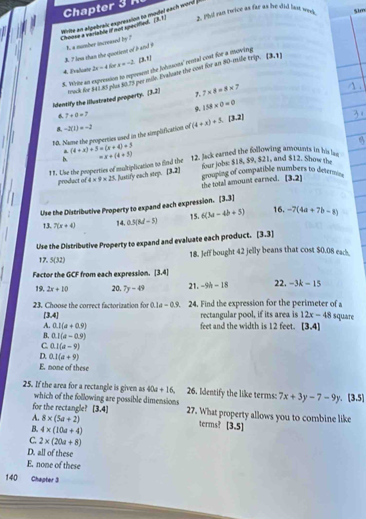 Chapter 3 
Write an algebra c expression to model each word  
Choose a variable if not specified. (3,1) 2. Phil ran twice as far as he did last week Sim
1. a number increased by 7
3. 7 less than the quotient of b and 9
4. Evaluate 2x-4 for x=-2 a (3,1)
S. Write an expression to represent the Johnsons' rental cost for a moving
truck for $41.85 plus $0.75 per mile. Evaluate the cost for an 80-mile trip. [3.1]
identify the illustrated property. [3.2] 7. 7* 8=8* 7
9.
6. 7+0=7 158* 0=0
8. -2(1)=-2
10. Name the properties used in the simplification of (4+x)+5.[3.2]
a. (4+x)+5=(x+4)+5 x+(4+5)
b. =
11. Use the properties of multiplication to find the 12. Jack earned the following amounts in his last
product of 4* 9* 25 Justify each step. [3.2] four jobs: $18, $9, $21, and $12. Show the
grouping of compatible numbers to determine [3.2]
the total amount earned.
Use the Distributive Property to expand each expression. [3.3]
13. 7(x+4) 14. 0.5(8d-5) 15. 6(3a-4b+5) 16. -7(4a+7b-8)
Use the Distributive Property to expand and evaluate each product. [3.3]
17. 5(32) 18. Jeff bought 42 jelly beans that cost $0.08 each,
Factor the GCF from each expression. [3 · 4
19. 2x+10 20. 7y-49 21. -9h-18 22. -3k-15
23. Choose the correct factorization for 0.1a-0.9. 24. Find the expression for the perimeter of a
[3.4] rectangular pool, if its area is 12x-48 square
A. 0.1(a+0.9) feet and the width is 12 feet. [3.4]
B. 0.1(a-0.9)
C 0.1(a-9)
D. 0.1(a+9)
E. none of these
25. If the area for a rectangle is given as 40a+16, 26. Identify the like terms: 7x+3y-7-9y,[3.5]
which of the following are possible dimensions
for the rectangle? [3.4] 27. What property allows you to combine like
A. 8* (5a+2) terms? [3.5]
B. 4* (10a+4)
C. 2* (20a+8)
D. all of these
E. none of these
140 Chapter 3