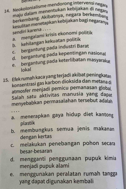 berkeid
14. Neokolonialisme mendorong intervensi negara
maju dalam menentukan kebijakan di negara
berkembang. Akibatnya, negara berkembang
kesulitan menetapkan kebijakan bagi negaranya
sendiri karena . . . .
a. mengalami krisis ekonomi politik
b. kehilangan kekuatan politik
c. bergantung pada industri Barat
d. bergantung pada kepentingan nasional
e. bergantung pada keterlibatan masyarakat
lokal
15. Efek rumah kaca yang terjadi akibat peningkatan
konsentrasi gas karbon dioksida dan metana di
atmosfer menjadi pemicu pemanasan global.
Salah satu aktivitas manusia yang dapat
menyebabkan permasalahan tersebut adalah
…
a. menerapkan gaya hidup diet kantong
plastik
b. membungkus semua jenis makanan
dengan kertas
c. melakukan penebangan pohon secara
besar-besaran
d. mengganti penggunaan pupuk kimia
menjadi pupuk alami
e. menggunakan peralatan rumah tangga
yang dapat digunakan kembali