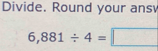 Divide. Round your ans
6,881/ 4=□