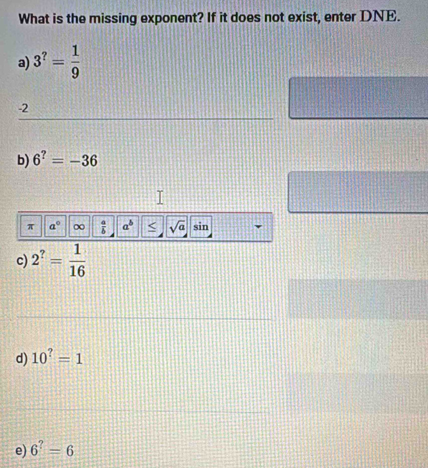 What is the missing exponent? If it does not exist, enter DNE. 
a) 3^?= 1/9 
_
-2
b) 6^?=-36
π a° ∞  a/b  a^b < <tex>sqrt(a) sin 
c) 2^?= 1/16 
_ 
d) 10^?=1
_ 
_ 
e) 6^?=6