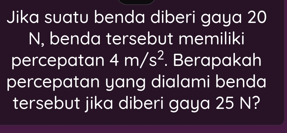 Jika suatu benda diberi gaya 20
N, benda tersebut memiliki 
percepatan 4m/s^2. Berapakah 
percepatan yang dialami benda 
tersebut jika diberi gaya 25 N?