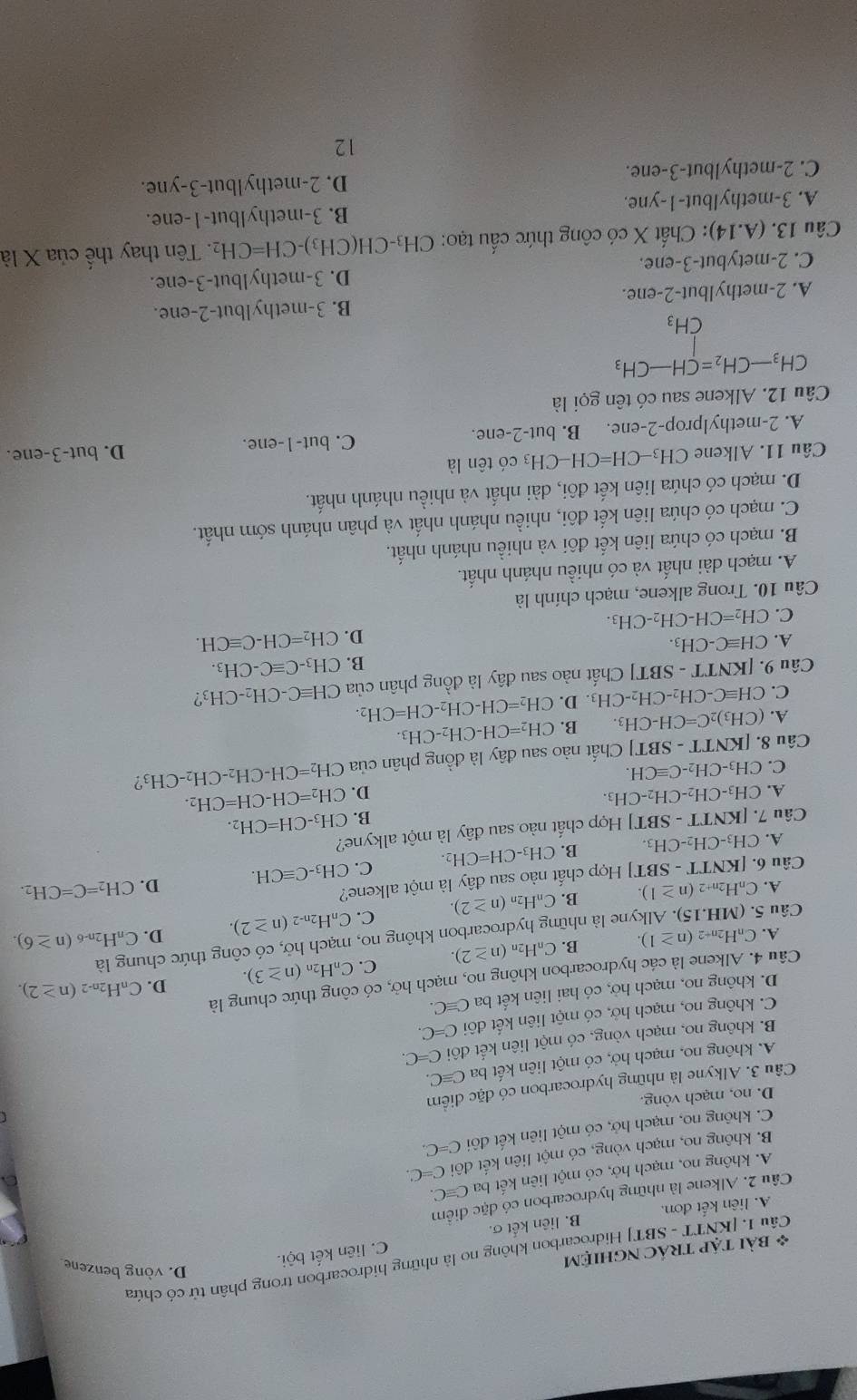 [KNTT - SBT] Hidrocarbon không no là những hidrocarbon trong phân tử có chứa
* bài tập tRÁC NghiệM
D. vòng benzene
A. liên kết đơn. B. liên kết σ. C. liên kết bội.
Câu 2. Alkene là những hydrocarbon có đặc điểm
A. không no, mạch hở, có một liên kết ba Cequiv C.
B. không no, mạch vòng, có một liên kết đôi C=C.
C. không no, mạch hở, có một liên kết đôi C=C
D. no, mạch vòng.
Câu 3. Alkyne là những hydrocarbon có đặc điểm
A. không no, mạch hở, có một liên kết ba Cequiv C.
B. không no, mạch vòng, có một liên kết đôi C=C.
C. không no, mạch hở, có một liên kết đôi C=C.
D. không no, mạch hở, có hai liên kết ba C≌ C.
D. C_nH_2n-2(n≥ 2).
Câu 4. Alkene là các hydrocarbon không no, mạch hở, có công thức chung là
A. C_nH_2n+2(n≥ 1). B. C_nH_2n(n≥ 2). C. C_nH_2n(n≥ 3).
lyne là những hydrocarbon không no, mạch hở, có công thức chung là
Câu C. C_nH_2n-2(n≥ 2). D. C_nH_2n- (n≥ 6)
C_nH_2n+2(n≥ 1). B. C_nH_2n(n≥ 2)
Câu 6. [KNTT - SBT] *  Hợp chất nào sau đây là một alkene?
A. CH_3-CH_2-CH_3. B. CH_3-CH=CH_2. C. CH_3-Cequiv CH. D.
CH_2=C=CH_2.
Câu 7. [KNTT-SBT] Hợp chất nào sau đây là một alkyne?
B. CH_3-CH=CH_2.
A. CH_3-CH_2-CH_2-CH_3. D. CH_2=CH-CH=CH_2.
C. CH_3-CH_2-Cequiv CH.
Câu 8. [KNTT - SBT] Chất nào sau đây là đồng phân của CH_2=CH-CH_2-CH_2-CH_3 2
A.
C. CHequiv C-CH_2-CH_2-CH_3.D.CH_2=CH-CH_2-CH=CH_2. (CH_3)_2C=CH-CH_3. B. CH_2=CH-CH_2-CH_3.
Câu 9. [KNTT - SBT ' Chất nào sau đây là đồng phân của CHequiv C-CH_2-CH_3 ?
A. CHequiv C-CH_3. B. CH_3-Cequiv C-CH_3.
D. CH_2=CH-Cequiv CH.
C. CH_2=CH-CH_2-CH_3.
Câu 10. Trong alkene, mạch chính là
A. mạch dài nhất và có nhiều nhánh nhất.
B. mạch có chứa liên kết đôi và nhiều nhánh nhất.
C. mạch có chứa liên kết đôi, nhiều nhánh nhất và phân nhánh sớm nhất.
D. mạch có chứa liên kết đôi, dài nhất và nhiều nhánh nhất.
Câu 11. Alkene CH_3-CH=CH-CH_3 có tên là
C.
A. 2-methylprop-2-ene. B. but-2-ene. out-1 -ene. D. but-3-ene.
Câu 12. Alkene sau có tên gọi là
beginarrayr CH_3-CH_2=CH-CH_3CH_3
 1/2 
A. 2-methylbut-2-ene. B. 3-methylbut-2-ene.
C. 2-metybut-3-ene. D. 3-methylbut-3-ene.
Câu 13. (A.14) 0: Chất X có công thức cấu tạo: CH₃-CH(CH3) · CH=CH_2 2. Tên thay thể của X là
A. 3-methylbut-1-yne. B. 3-methylbut-1-ene.
C. 2-methylbut-3-ene. D. 2-methylbut-3-yne.
12